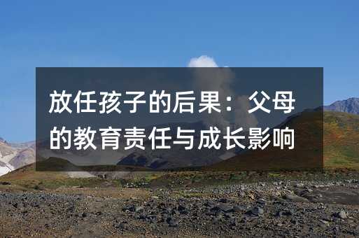 放任孩子的后果：父母的教育责任与成长影响